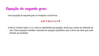 Equação do segundo grau:
Uma equação do segundo grau na incógnita x é da forma:
a x² + b x + c = 0
onde os números reais a, b e c são os coeficientes da equação, sendo que a deve ser diferente de
zero. Essa equação é também chamada de equação quadrática, pois o termo de maior grau está
elevado ao quadrado.
 