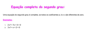 Equação completa do segundo grau:
Uma equação do segundo grau é completa, se todos os coeficientes a, b e c são diferentes de zero.
Exemplos:
1. 2 x² + 7x + 5 = 0
2. 3 x² + x + 2 = 0
 