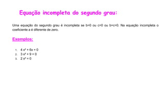 Equação incompleta do segundo grau:
Uma equação do segundo grau é incompleta se b=0 ou c=0 ou b=c=0. Na equação incompleta o
coeficiente a é diferente de zero.
Exemplos:
1. 4 x² + 6x = 0
2. 3 x² + 9 = 0
3. 2 x² = 0
 