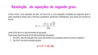 Resolução de equações do segundo grau:
Como vimos, uma equação do tipo: ax²+bx+c=0, é uma equação completa do segundo grau e
para resolvê-la basta usar a fórmula quadrática (atribuída a Bhaskara), que pode ser escrita na
forma:
onde D=b²-4ac é o discriminante da equação.
Para esse discriminante D há três possíveis situações:
1. Se D<0, não há solução real, pois não existe raiz quadrada real de número negativo.
2. Se D=0, há duas soluções iguais:
x' = x" = -b / 2a
 