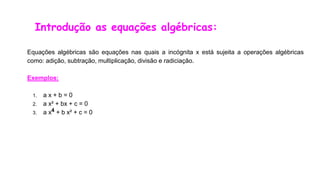 Introdução as equações algébricas:
Equações algébricas são equações nas quais a incógnita x está sujeita a operações algébricas
como: adição, subtração, multiplicação, divisão e radiciação.
Exemplos:
1. a x + b = 0
2. a x² + bx + c = 0
3. a x4 + b x² + c = 0
 