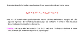 Uma equação algébrica está em sua forma canônica, quando ela pode ser escrita como:
ao xn + a1 xn-1 + ... + an-1 x1 + an = 0
onde n é um número inteiro positivo (número natural). O maior expoente da incógnita em uma
equação algébrica é denominado o grau da equação e o coeficiente do termo de mais alto grau é
denominado coeficiente do termo dominante.
Exemplo: A equação 4x²+3x+2=0 tem o grau 2 e o coeficiente do termo dominante é 4. Neste
caso, dizemos que esta é uma equação do segundo grau.
 