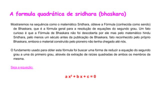 A formula quadrática de sridhara (bhaskara)
Mostraremos na sequência como o matemático Sridhara, obteve a Fórmula (conhecida como sendo)
de Bhaskara, que é a fórmula geral para a resolução de equações do segundo grau. Um fato
curioso é que a Fórmula de Bhaskara não foi descoberta por ele mas pelo matemático hindu
Sridhara, pelo menos um século antes da publicação de Bhaskara, fato reconhecido pelo próprio
Bhaskara, embora o material construído pelo pioneiro não tenha chegado até nós.
O fundamento usado para obter esta fórmula foi buscar uma forma de reduzir a equação do segundo
grau a uma do primeiro grau, através da extração de raízes quadradas de ambos os membros da
mesma.
Seja a equação:
a x² + b x + c = 0
 