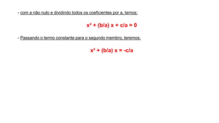- com a não nulo e dividindo todos os coeficientes por a, temos:
x² + (b/a) x + c/a = 0
- Passando o termo constante para o segundo membro, teremos:
x² + (b/a) x = -c/a
 