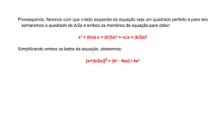 Prosseguindo, faremos com que o lado esquerdo da equação seja um quadrado perfeito e para isto
somaremos o quadrado de b/2a a ambos os membros da equação para obter:
x² + (b/a) x + (b/2a)² = -c/a + (b/2a)²
Simplificando ambos os lados da equação, obteremos:
[x+(b/2a)]2 = (b² - 4ac) / 4a²
 