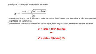 que alguns, por preguiça ou descuido, escrevem:
contendo um sinal ± que é lido como mais ou menos. Lembramos que este sinal ± não tem qualquer
significado em Matemática.
Como estamos procurando duas raízes para a equação do segundo grau, deveremos sempre escrever:
x' = -b/2a + R[b²-4ac] /2a
ou
x" = -b/2a - R[b²-4ac] /2a
 