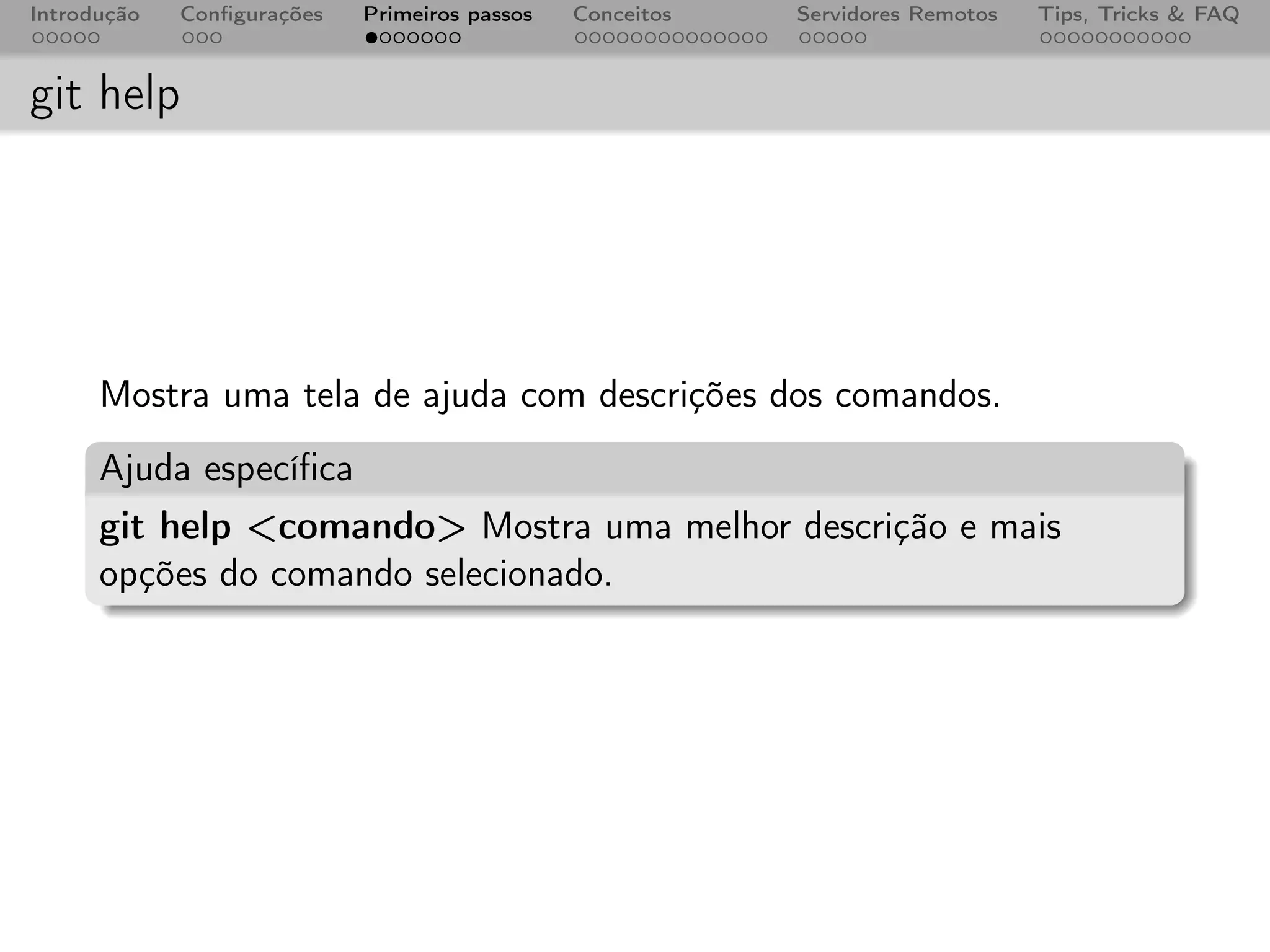 Introdução   Conﬁgurações   Primeiros passos   Conceitos   Servidores Remotos   Tips, Tricks & FAQ



git help




      Mostra uma tela de ajuda com descrições dos comandos.
      Ajuda especíﬁca
      git help <comando> Mostra uma melhor descrição e mais
      opções do comando selecionado.
 
