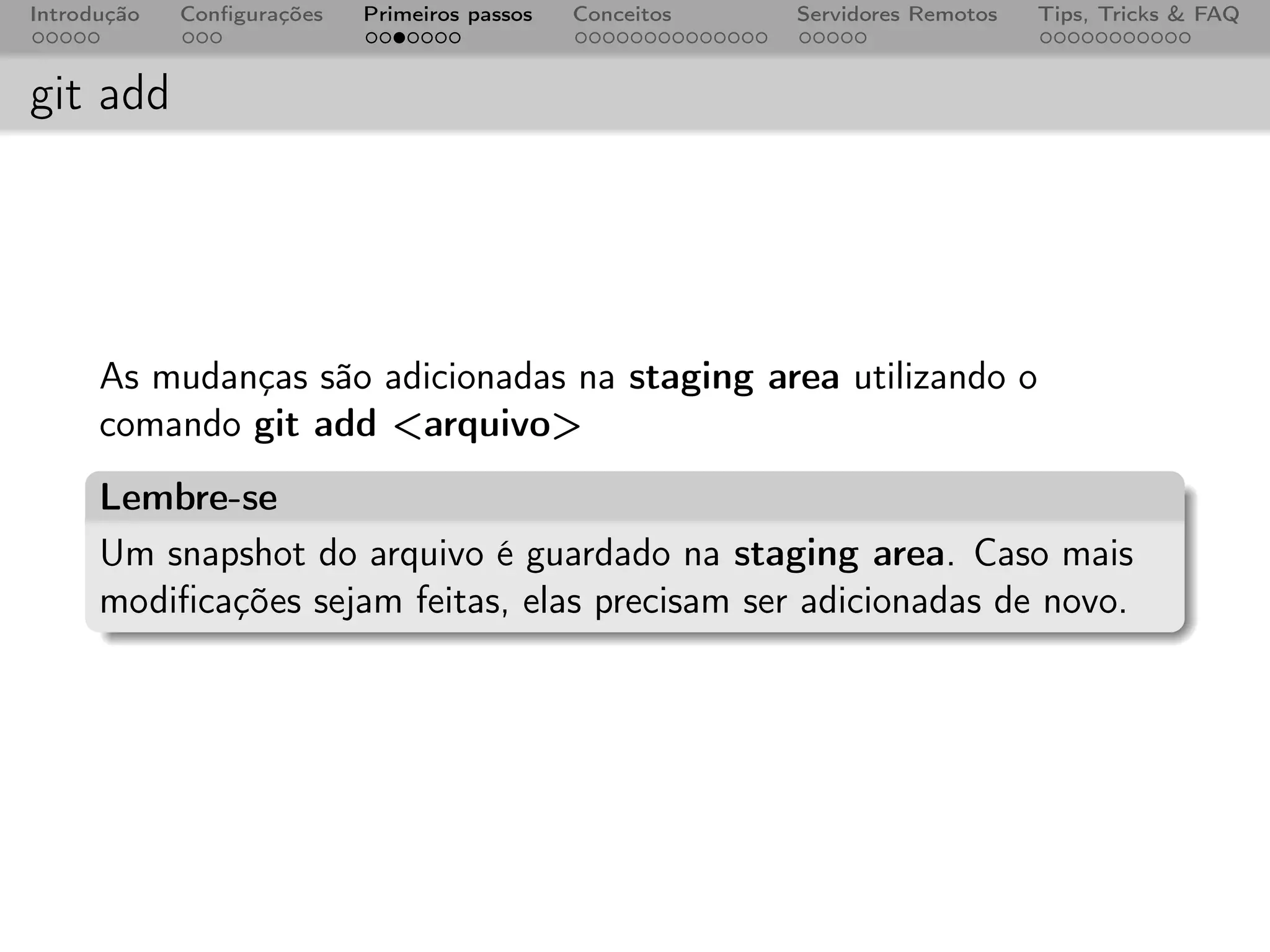 Introdução   Conﬁgurações   Primeiros passos   Conceitos   Servidores Remotos   Tips, Tricks & FAQ



git add




      As mudanças são adicionadas na staging area utilizando o
      comando git add <arquivo>
      Lembre-se
      Um snapshot do arquivo é guardado na staging area. Caso mais
      modiﬁcações sejam feitas, elas precisam ser adicionadas de novo.
 