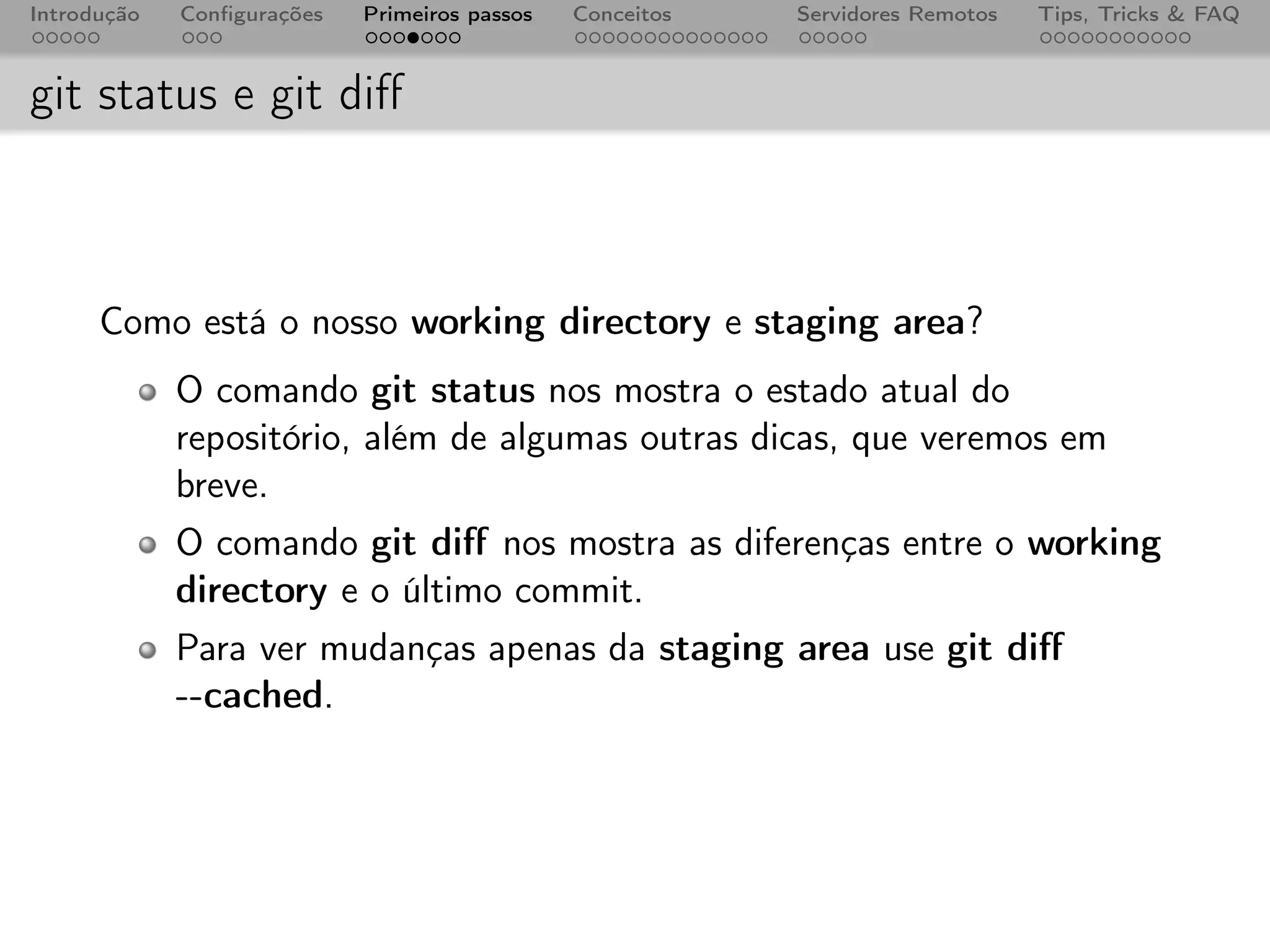 Introdução   Conﬁgurações   Primeiros passos   Conceitos   Servidores Remotos   Tips, Tricks & FAQ



git status e git diﬀ



      Como está o nosso working directory e staging area?
             O comando git status nos mostra o estado atual do
             repositório, além de algumas outras dicas, que veremos em
             breve.
             O comando git diﬀ nos mostra as diferenças entre o working
             directory e o último commit.
             Para ver mudanças apenas da staging area use git diﬀ
             --cached.
 