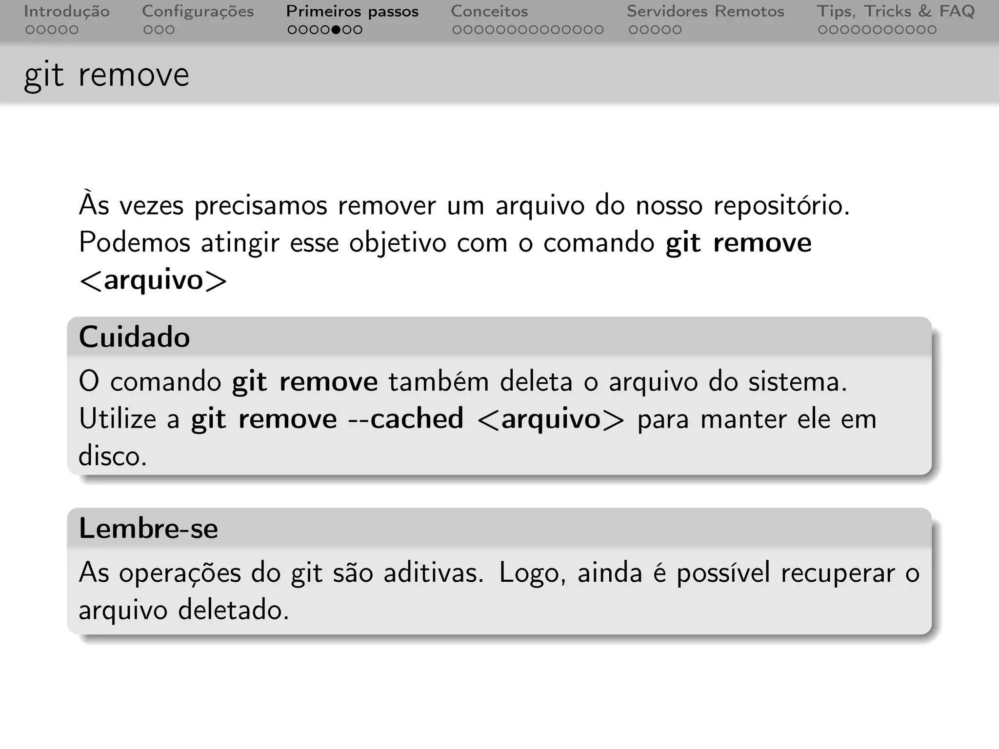 Introdução   Conﬁgurações   Primeiros passos   Conceitos   Servidores Remotos   Tips, Tricks & FAQ



git remove


      Às vezes precisamos remover um arquivo do nosso repositório.
      Podemos atingir esse objetivo com o comando git remove
      <arquivo>
      Cuidado
      O comando git remove também deleta o arquivo do sistema.
      Utilize a git remove --cached <arquivo> para manter ele em
      disco.

      Lembre-se
      As operações do git são aditivas. Logo, ainda é possível recuperar o
      arquivo deletado.
 