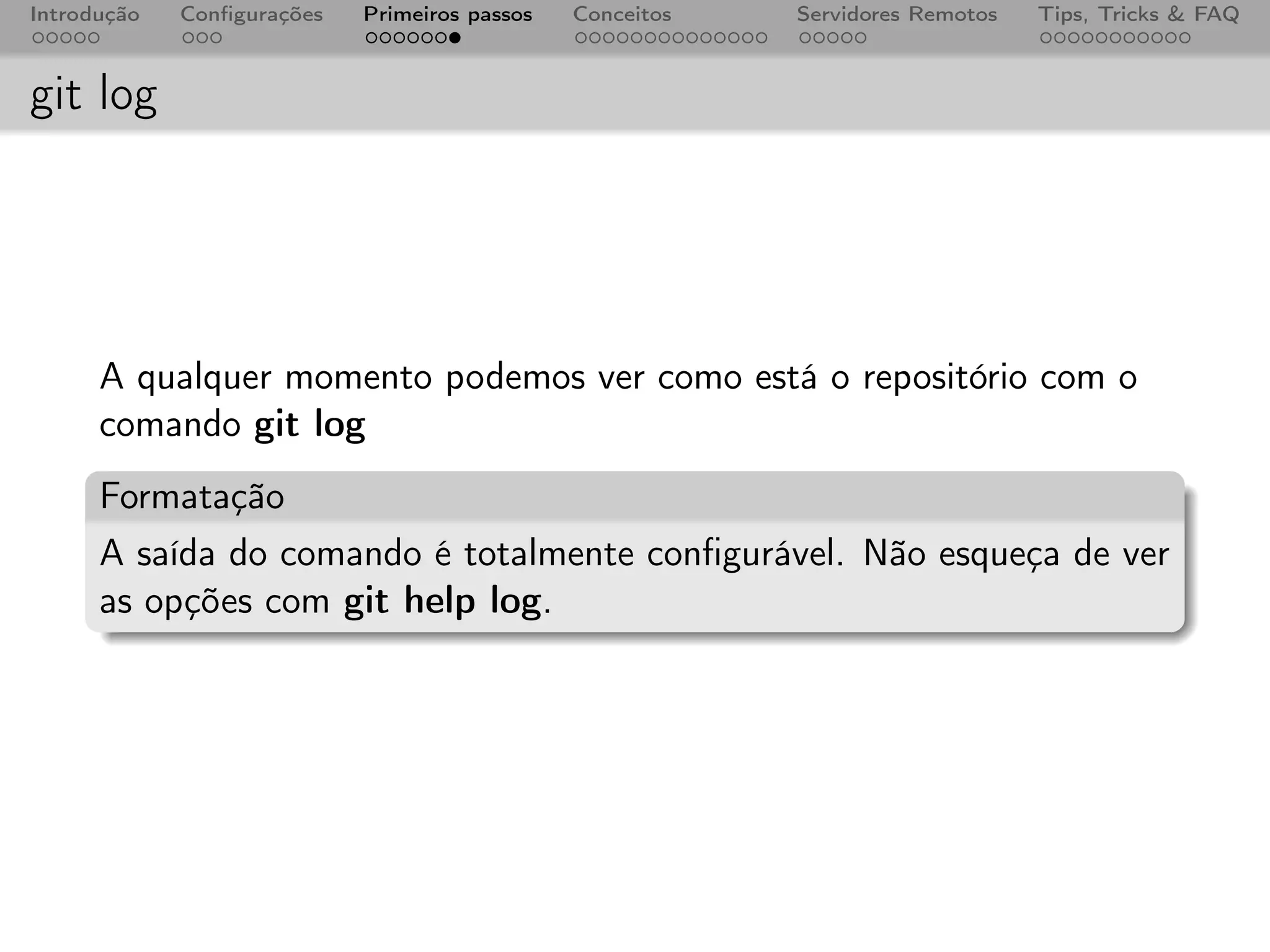 Introdução   Conﬁgurações   Primeiros passos   Conceitos   Servidores Remotos   Tips, Tricks & FAQ



git log




      A qualquer momento podemos ver como está o repositório com o
      comando git log
      Formatação
      A saída do comando é totalmente conﬁgurável. Não esqueça de ver
      as opções com git help log.
 