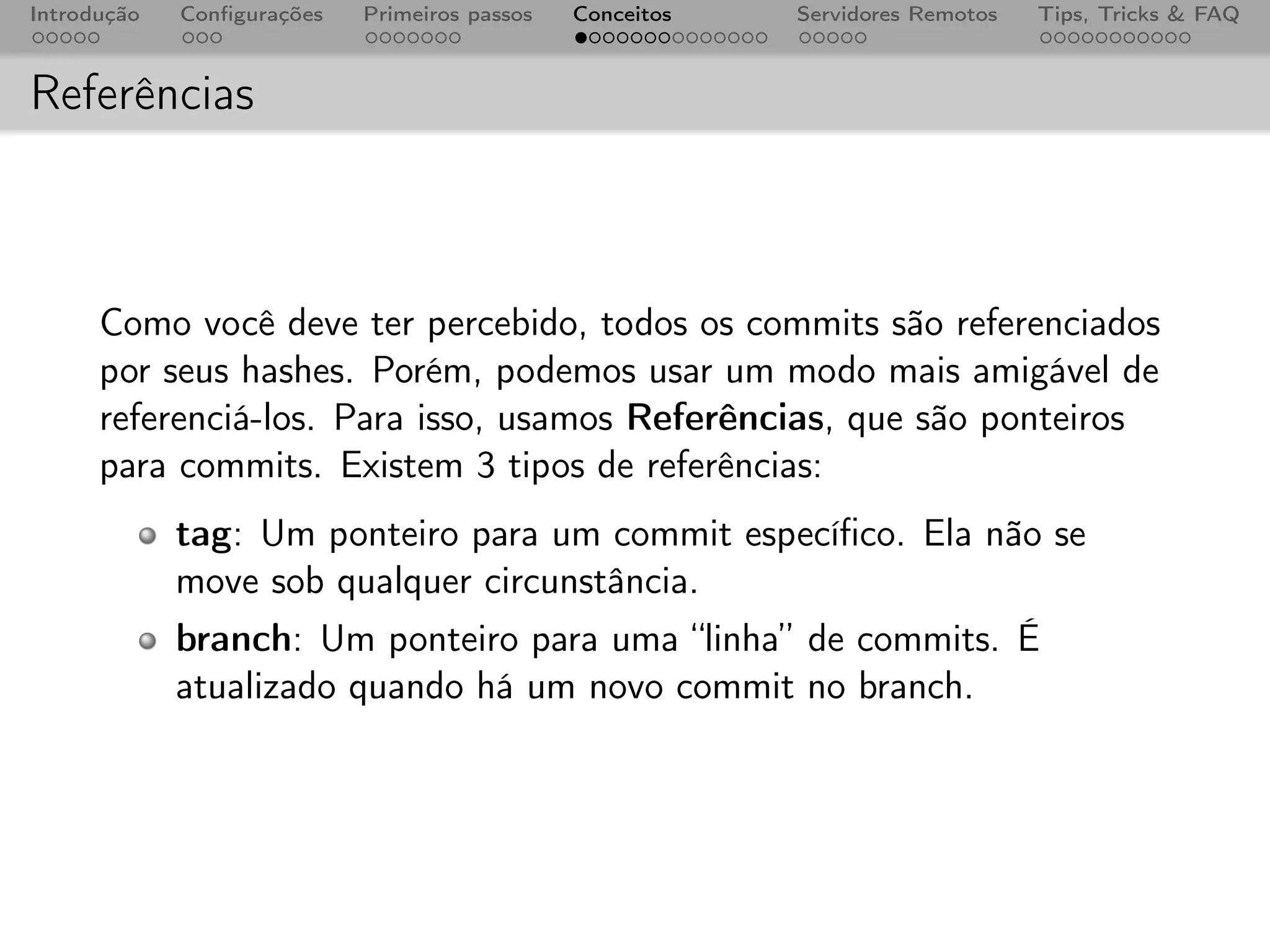Introdução   Conﬁgurações   Primeiros passos   Conceitos   Servidores Remotos   Tips, Tricks & FAQ



Referências



      Como você deve ter percebido, todos os commits são referenciados
      por seus hashes. Porém, podemos usar um modo mais amigável de
      referenciá-los. Para isso, usamos Referências, que são ponteiros
      para commits. Existem 3 tipos de referências:
             tag: Um ponteiro para um commit especíﬁco. Ela não se
             move sob qualquer circunstância.
             branch: Um ponteiro para uma “linha” de commits. É
             atualizado quando há um novo commit no branch.
 