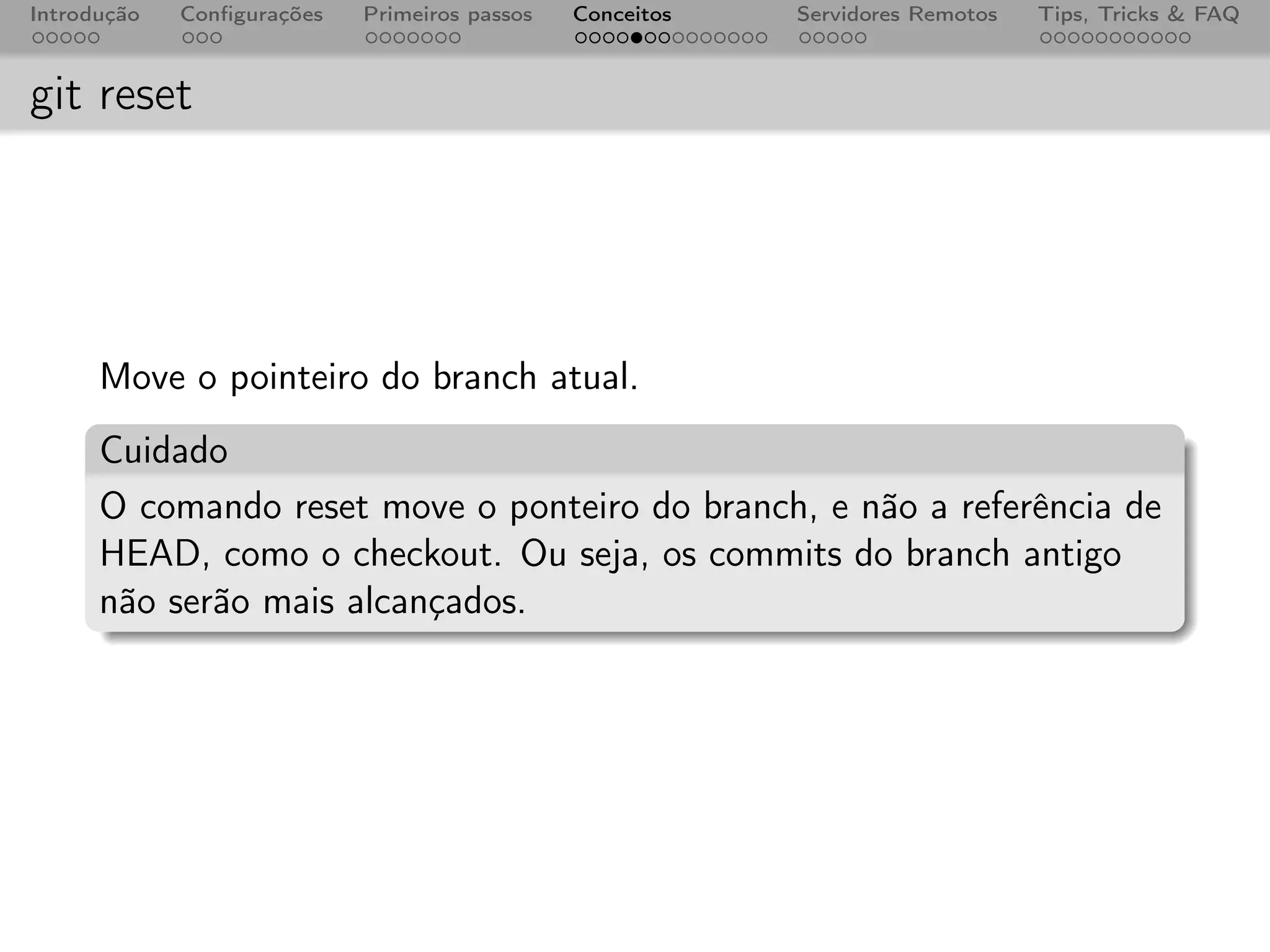 Introdução   Conﬁgurações   Primeiros passos   Conceitos   Servidores Remotos   Tips, Tricks & FAQ



git reset




      Move o pointeiro do branch atual.
      Cuidado
      O comando reset move o ponteiro do branch, e não a referência de
      HEAD, como o checkout. Ou seja, os commits do branch antigo
      não serão mais alcançados.
 