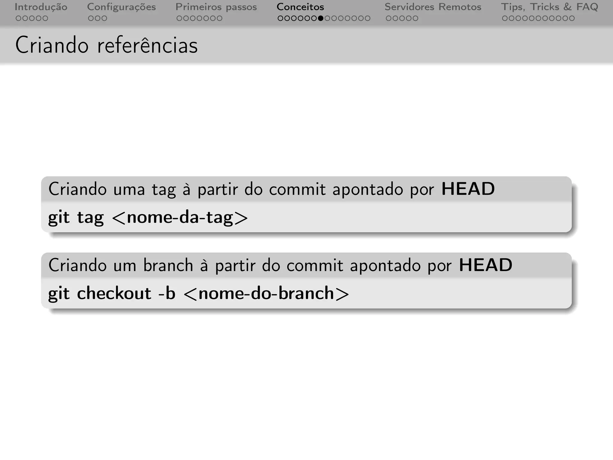Introdução   Conﬁgurações   Primeiros passos   Conceitos   Servidores Remotos   Tips, Tricks & FAQ



Criando referências




      Criando uma tag à partir do commit apontado por HEAD
      git tag <nome-da-tag>

      Criando um branch à partir do commit apontado por HEAD
      git checkout -b <nome-do-branch>
 