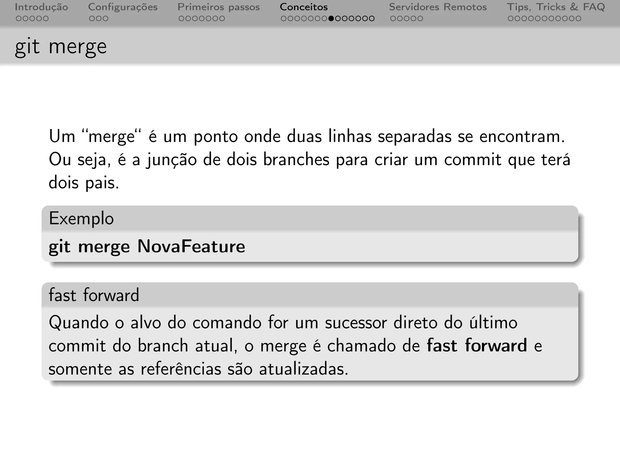 Introdução   Conﬁgurações   Primeiros passos   Conceitos   Servidores Remotos   Tips, Tricks & FAQ



git merge


      Um “merge“ é um ponto onde duas linhas separadas se encontram.
      Ou seja, é a junção de dois branches para criar um commit que terá
      dois pais.
      Exemplo
      git merge NovaFeature

      fast forward
      Quando o alvo do comando for um sucessor direto do último
      commit do branch atual, o merge é chamado de fast forward e
      somente as referências são atualizadas.
 