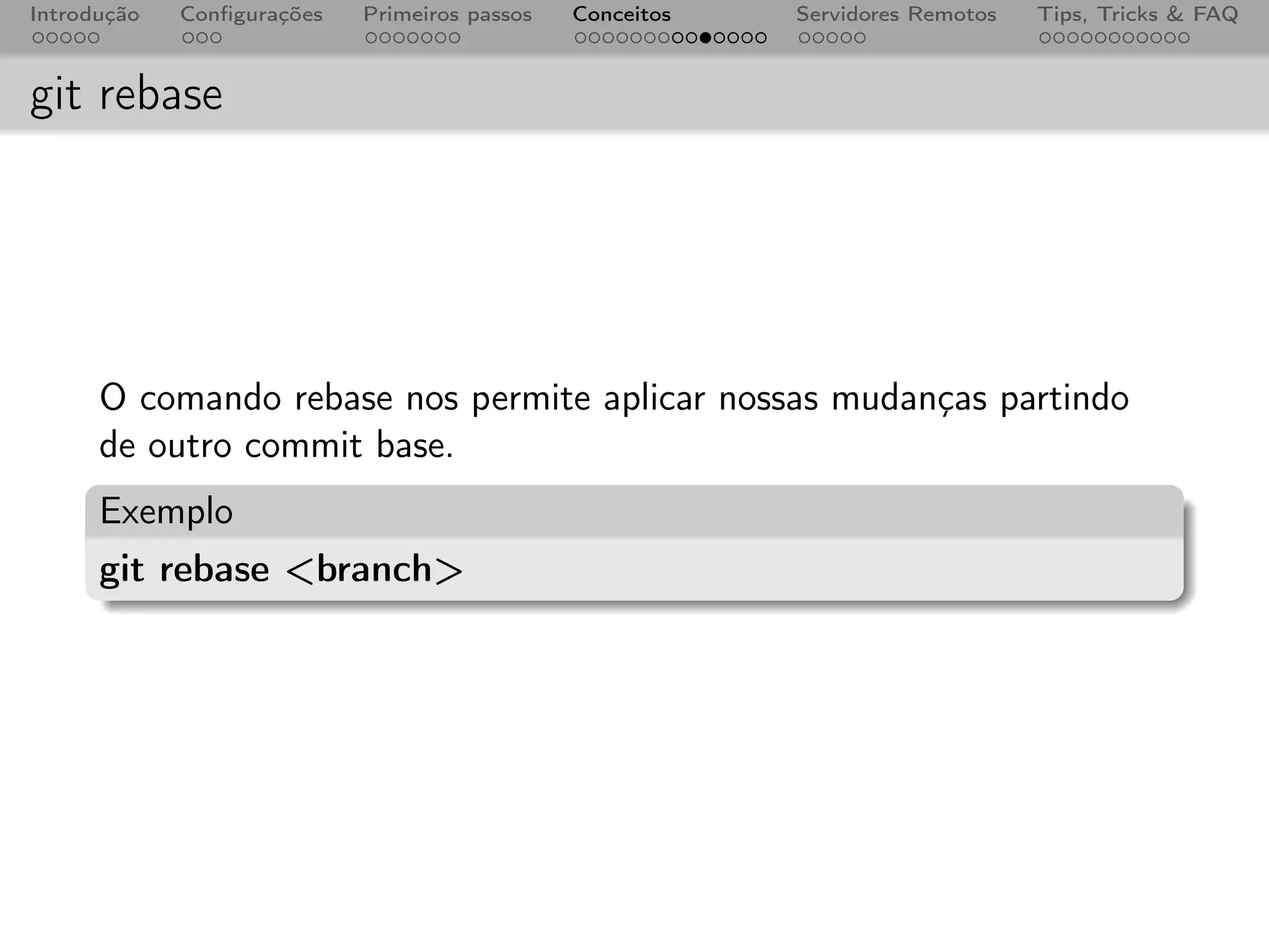 Introdução   Conﬁgurações   Primeiros passos   Conceitos   Servidores Remotos   Tips, Tricks & FAQ



git rebase




      O comando rebase nos permite aplicar nossas mudanças partindo
      de outro commit base.
      Exemplo
      git rebase <branch>
 