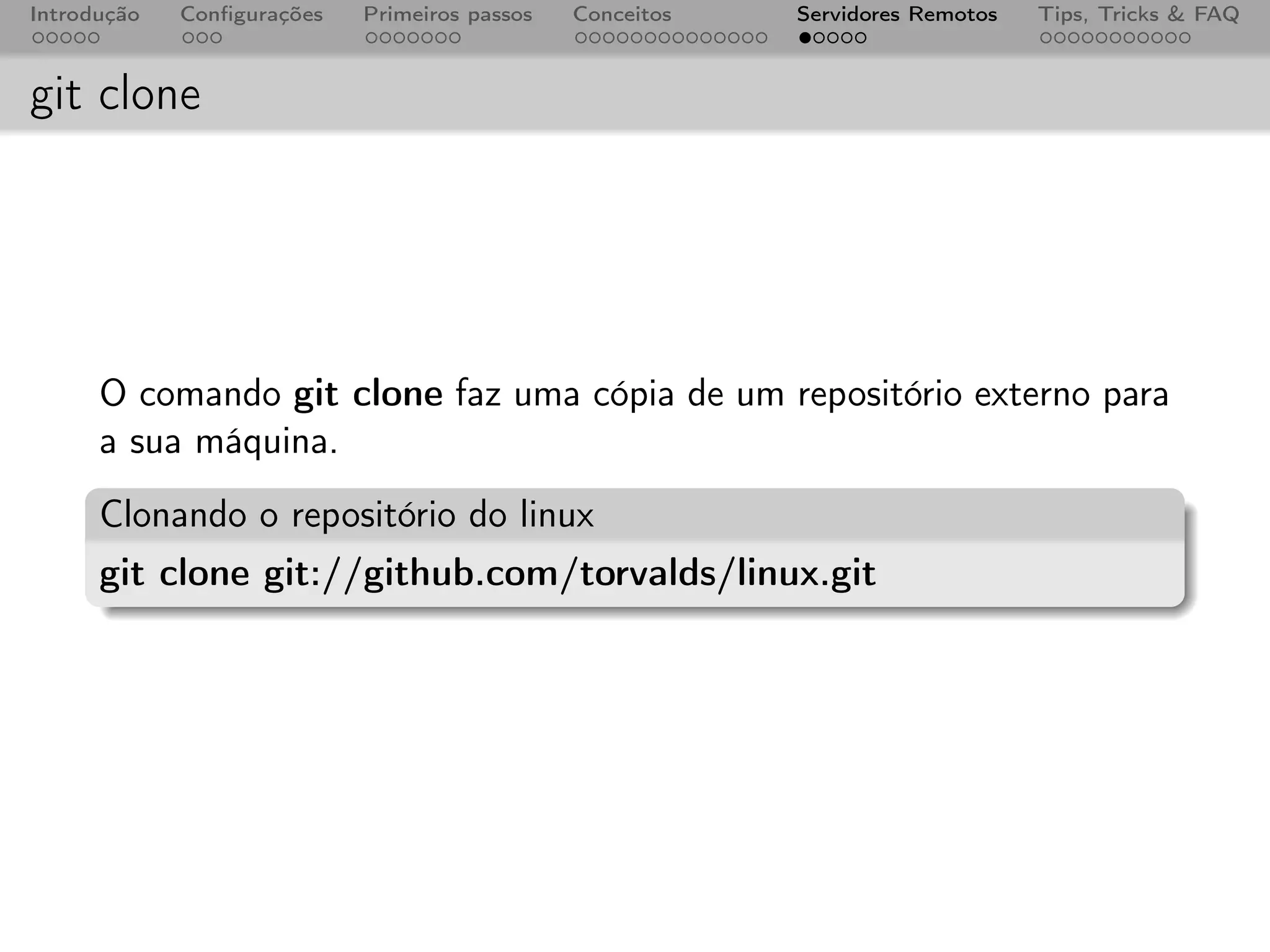 Introdução   Conﬁgurações   Primeiros passos   Conceitos   Servidores Remotos   Tips, Tricks & FAQ



git clone




      O comando git clone faz uma cópia de um repositório externo para
      a sua máquina.
      Clonando o repositório do linux
      git clone git://github.com/torvalds/linux.git
 