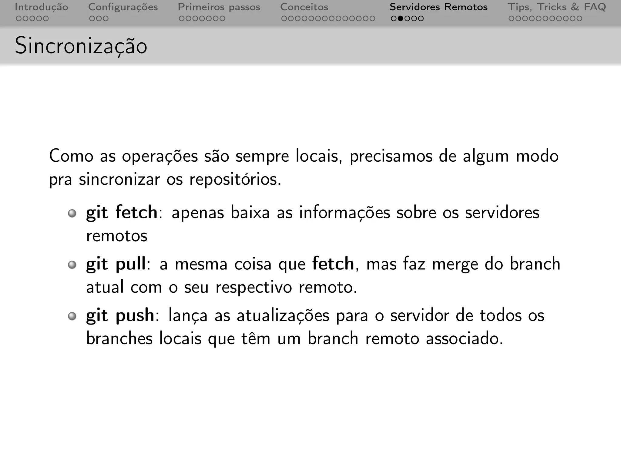 Introdução   Conﬁgurações   Primeiros passos   Conceitos   Servidores Remotos   Tips, Tricks & FAQ



Sincronização



      Como as operações são sempre locais, precisamos de algum modo
      pra sincronizar os repositórios.
             git fetch: apenas baixa as informações sobre os servidores
             remotos
             git pull: a mesma coisa que fetch, mas faz merge do branch
             atual com o seu respectivo remoto.
             git push: lança as atualizações para o servidor de todos os
             branches locais que têm um branch remoto associado.
 
