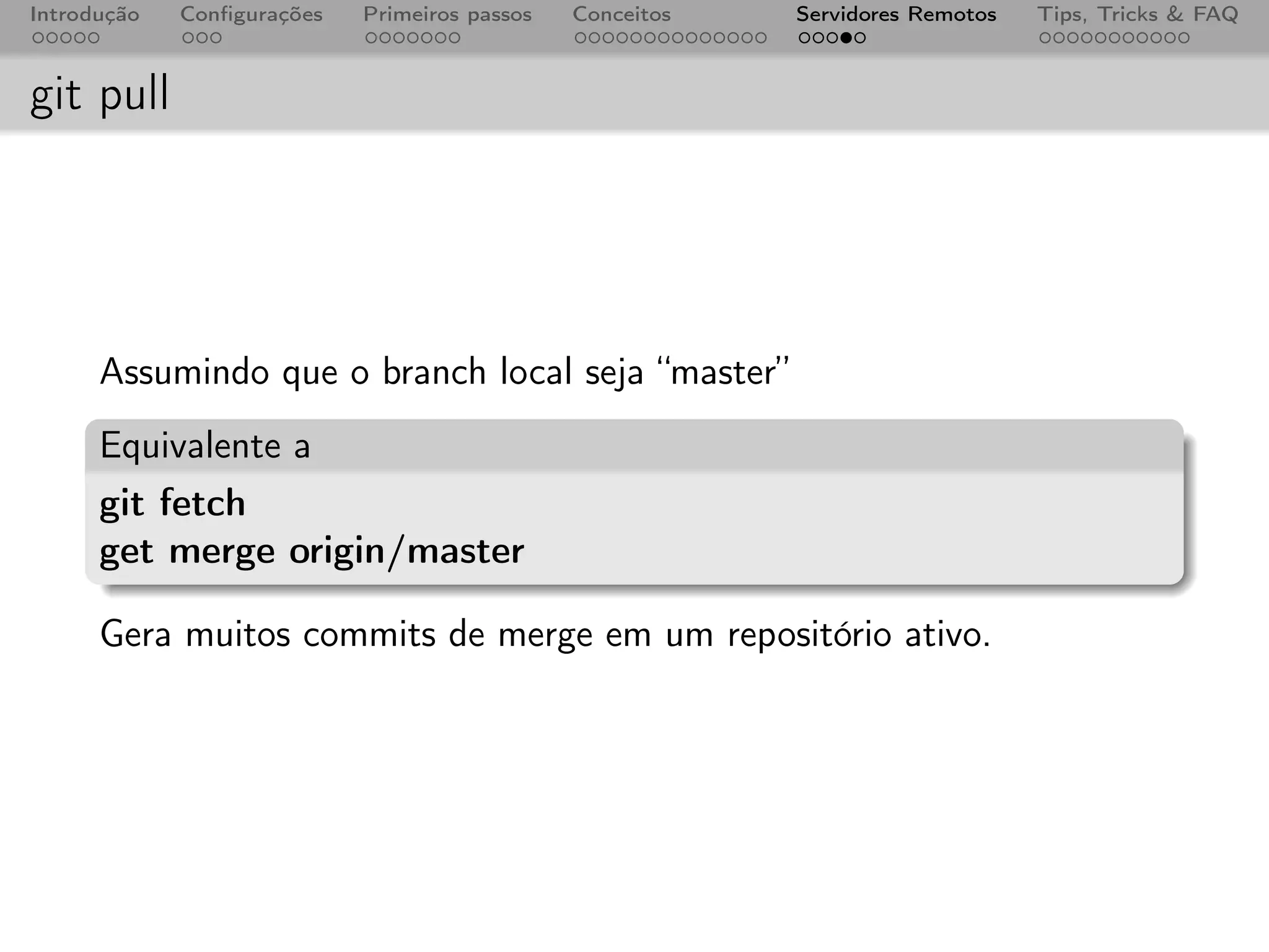 Introdução   Conﬁgurações   Primeiros passos   Conceitos   Servidores Remotos   Tips, Tricks & FAQ



git pull




      Assumindo que o branch local seja “master”
      Equivalente a
      git fetch
      get merge origin/master

      Gera muitos commits de merge em um repositório ativo.
 