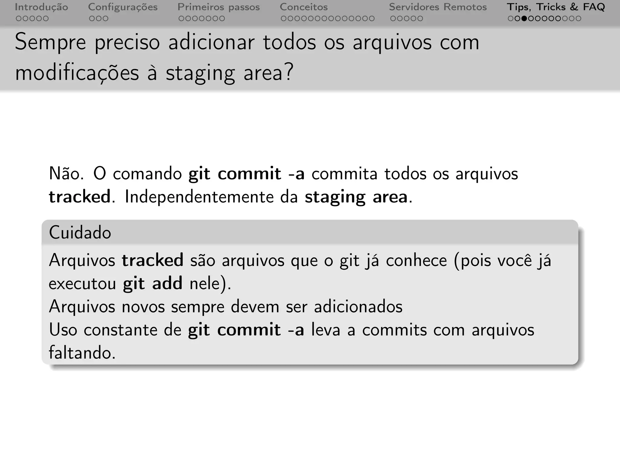Introdução   Conﬁgurações   Primeiros passos   Conceitos   Servidores Remotos   Tips, Tricks & FAQ


Sempre preciso adicionar todos os arquivos com
modiﬁcações à staging area?



      Não. O comando git commit -a commita todos os arquivos
      tracked. Independentemente da staging area.
      Cuidado
      Arquivos tracked são arquivos que o git já conhece (pois você já
      executou git add nele).
      Arquivos novos sempre devem ser adicionados
      Uso constante de git commit -a leva a commits com arquivos
      faltando.
 