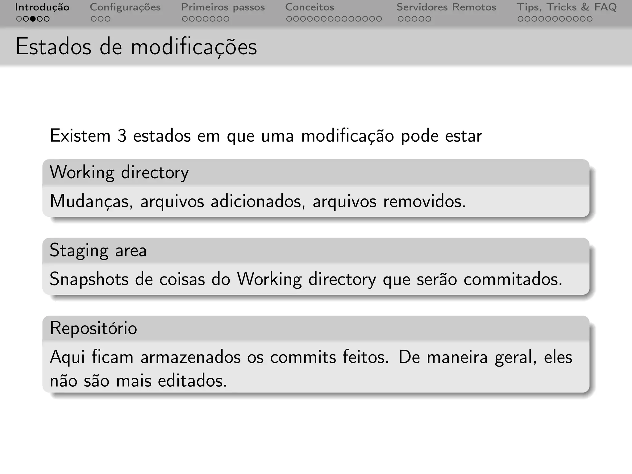 Introdução   Conﬁgurações   Primeiros passos   Conceitos   Servidores Remotos   Tips, Tricks & FAQ



Estados de modiﬁcações


      Existem 3 estados em que uma modiﬁcação pode estar
      Working directory
      Mudanças, arquivos adicionados, arquivos removidos.

      Staging area
      Snapshots de coisas do Working directory que serão commitados.

      Repositório
      Aqui ﬁcam armazenados os commits feitos. De maneira geral, eles
      não são mais editados.
 