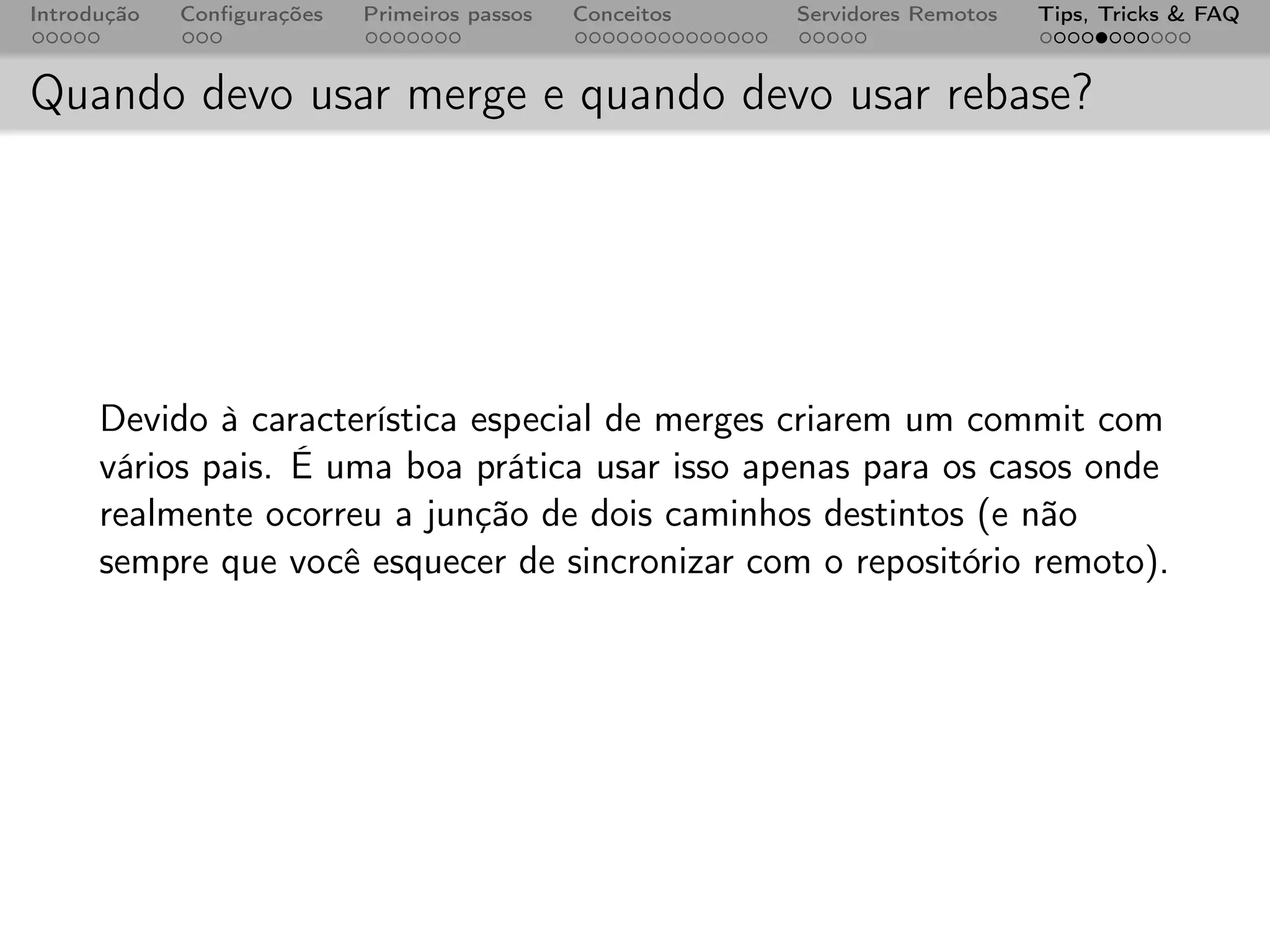 Introdução   Conﬁgurações   Primeiros passos   Conceitos   Servidores Remotos   Tips, Tricks & FAQ



Quando devo usar merge e quando devo usar rebase?




      Devido à característica especial de merges criarem um commit com
      vários pais. É uma boa prática usar isso apenas para os casos onde
      realmente ocorreu a junção de dois caminhos destintos (e não
      sempre que você esquecer de sincronizar com o repositório remoto).
 