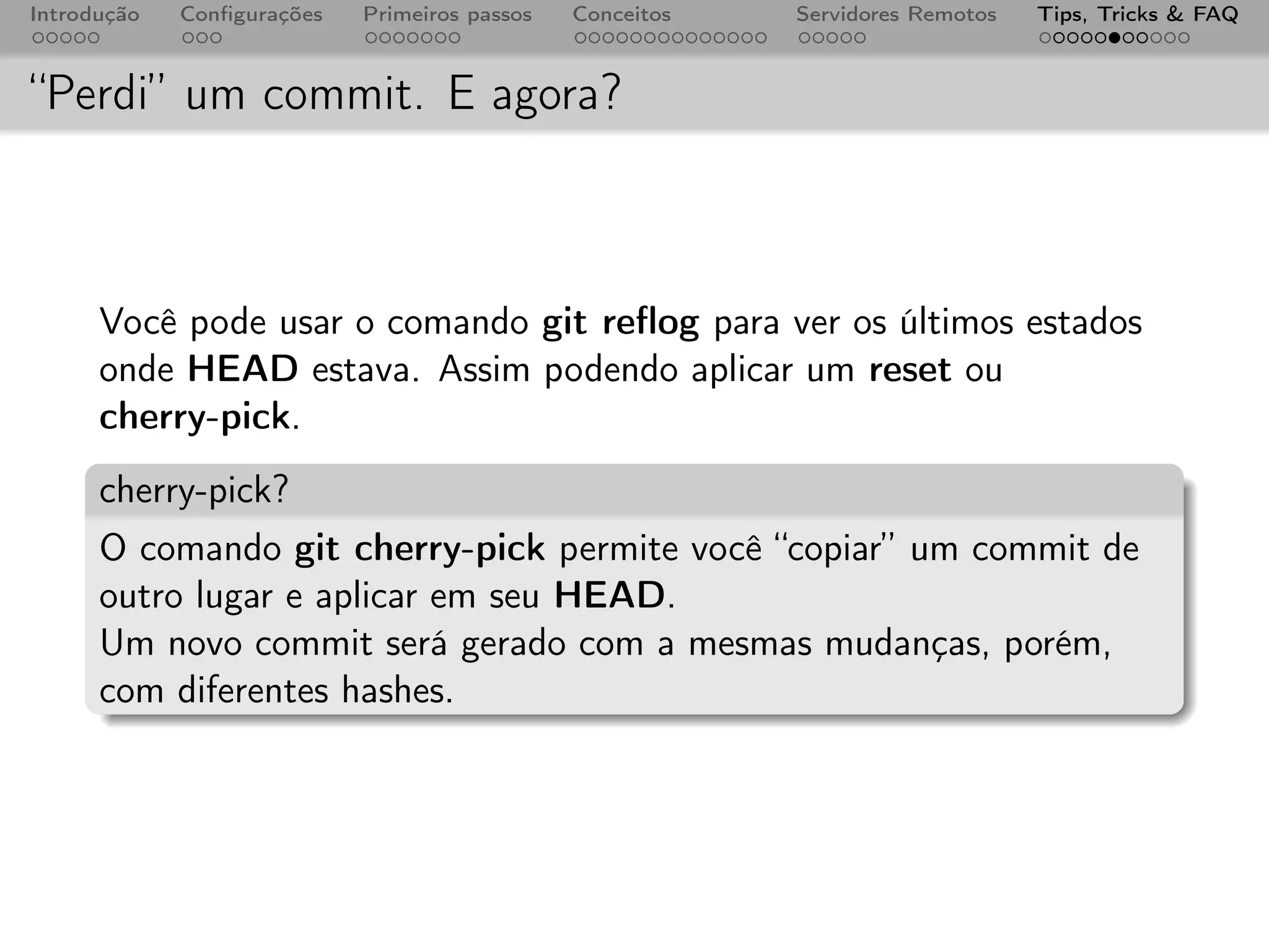 Introdução   Conﬁgurações   Primeiros passos   Conceitos   Servidores Remotos   Tips, Tricks & FAQ



“Perdi” um commit. E agora?



      Você pode usar o comando git reﬂog para ver os últimos estados
      onde HEAD estava. Assim podendo aplicar um reset ou
      cherry-pick.
      cherry-pick?
      O comando git cherry-pick permite você “copiar” um commit de
      outro lugar e aplicar em seu HEAD.
      Um novo commit será gerado com a mesmas mudanças, porém,
      com diferentes hashes.
 