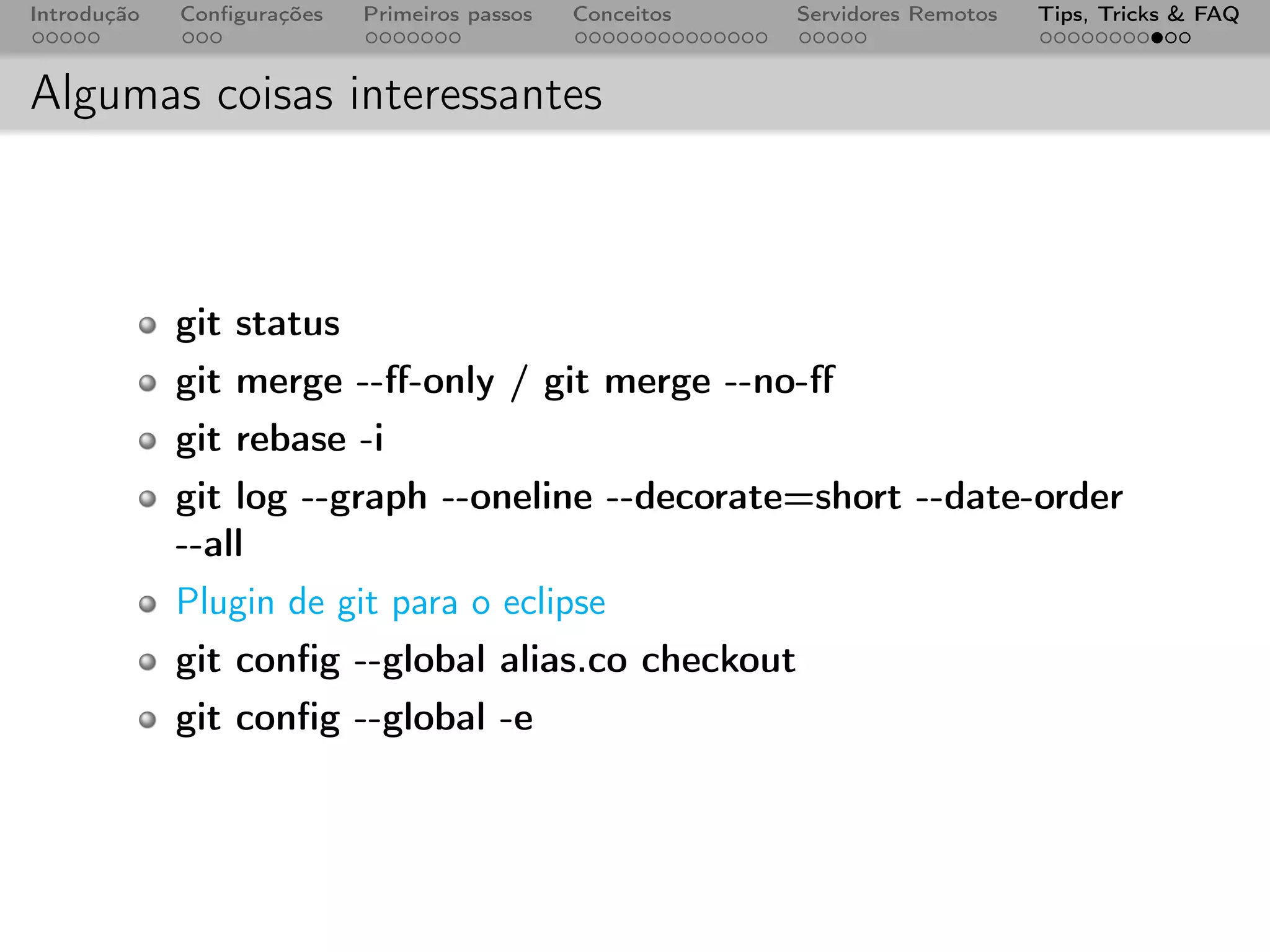 Introdução   Conﬁgurações   Primeiros passos   Conceitos   Servidores Remotos   Tips, Tricks & FAQ



Algumas coisas interessantes



             git status
             git merge --ﬀ-only / git merge --no-ﬀ
             git rebase -i
             git log --graph --oneline --decorate=short --date-order
             --all
             Plugin de git para o eclipse
             git conﬁg --global alias.co checkout
             git conﬁg --global -e
 