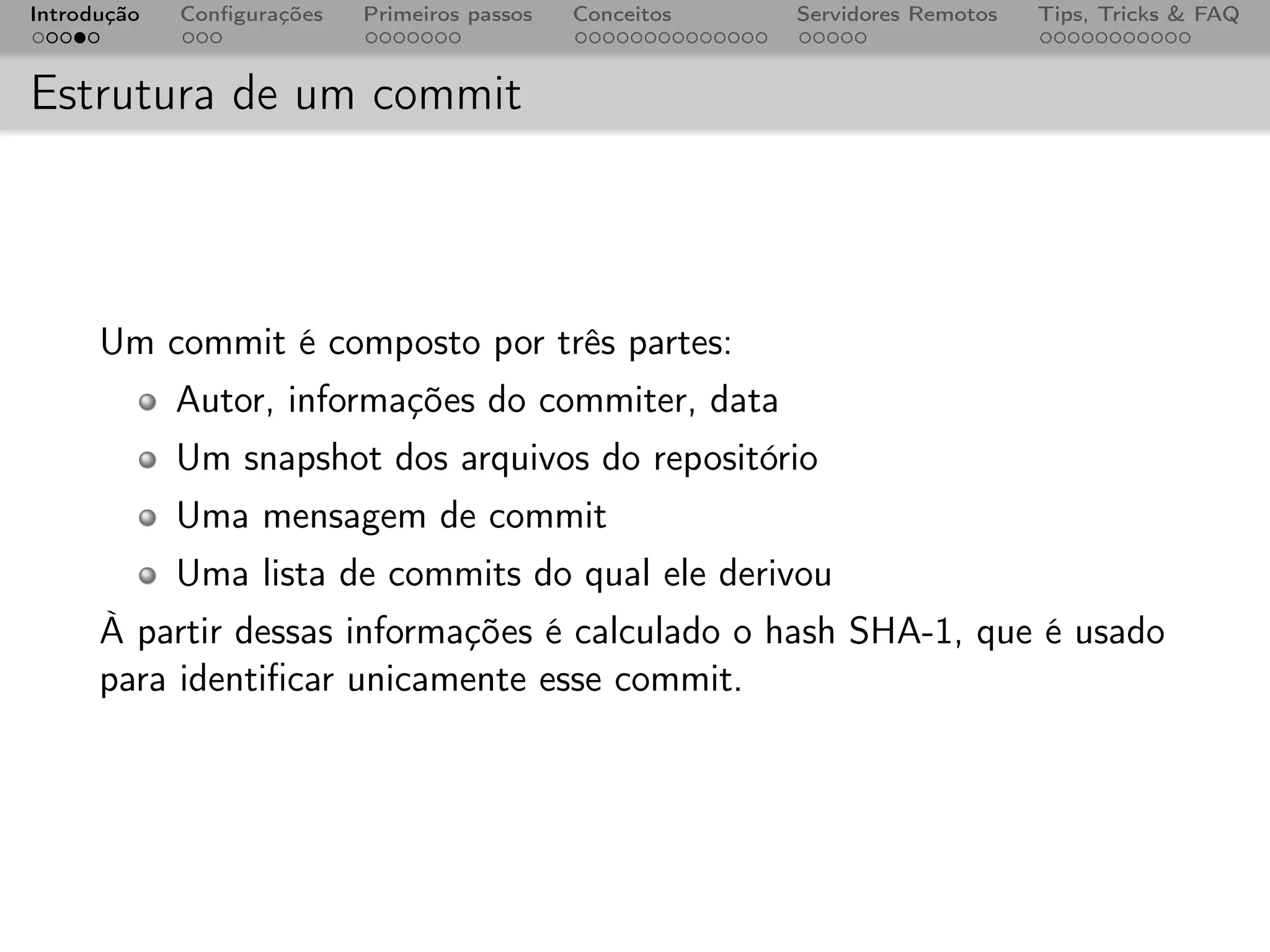 Introdução   Conﬁgurações   Primeiros passos   Conceitos   Servidores Remotos   Tips, Tricks & FAQ



Estrutura de um commit



      Um commit é composto por três partes:
             Autor, informações do commiter, data
             Um snapshot dos arquivos do repositório
             Uma mensagem de commit
             Uma lista de commits do qual ele derivou
      À partir dessas informações é calculado o hash SHA-1, que é usado
      para identiﬁcar unicamente esse commit.
 