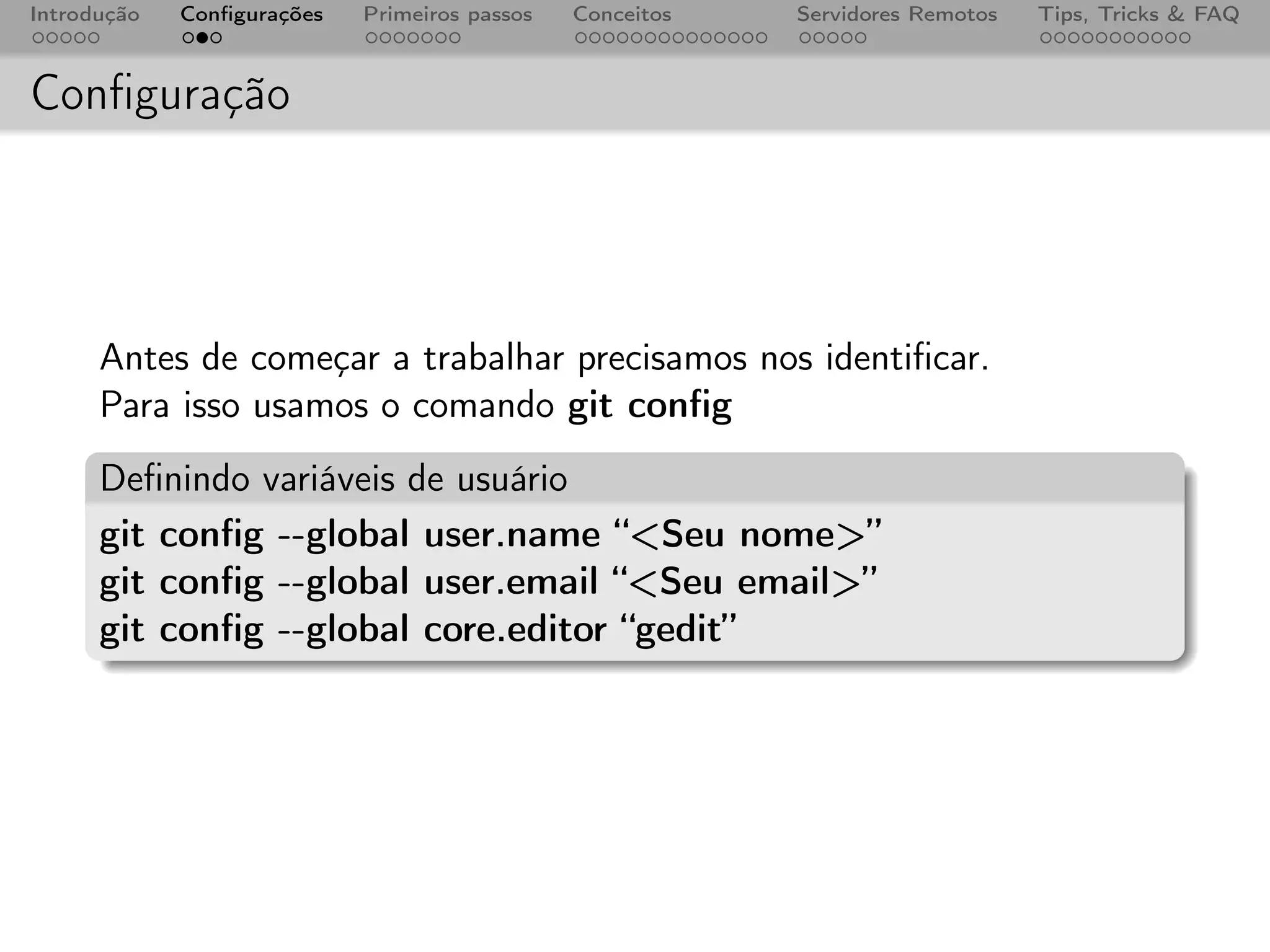 Introdução   Conﬁgurações   Primeiros passos   Conceitos   Servidores Remotos   Tips, Tricks & FAQ



Conﬁguração




      Antes de começar a trabalhar precisamos nos identiﬁcar.
      Para isso usamos o comando git conﬁg
      Deﬁnindo variáveis de usuário
      git conﬁg --global user.name “<Seu nome>”
      git conﬁg --global user.email “<Seu email>”
      git conﬁg --global core.editor “gedit”
 