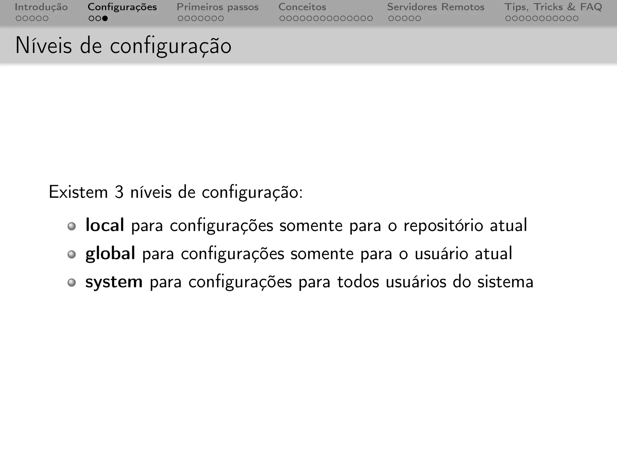 Introdução   Conﬁgurações   Primeiros passos   Conceitos   Servidores Remotos   Tips, Tricks & FAQ



Níveis de conﬁguração




      Existem 3 níveis de conﬁguração:
             local para conﬁgurações somente para o repositório atual
             global para conﬁgurações somente para o usuário atual
             system para conﬁgurações para todos usuários do sistema
 