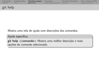 Introdução   Conﬁgurações   Primeiros passos   Conceitos   Servidores Remotos   Tips, Tricks & FAQ



git help




      Mostra uma tela de ajuda com descrições dos comandos.
      Ajuda especíﬁca
      git help <comando> Mostra uma melhor descrição e mais
      opções do comando selecionado.
 