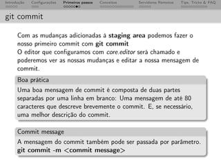 Introdução   Conﬁgurações   Primeiros passos   Conceitos   Servidores Remotos   Tips, Tricks & FAQ



git commit

      Com as mudanças adicionadas à staging area podemos fazer o
      nosso primeiro commit com git commit
      O editor que conﬁguramos com core.editor será chamado e
      poderemos ver as nossas mudanças e editar a nossa mensagem de
      commit.
      Boa prática
      Uma boa mensagem de commit é composta de duas partes
      separadas por uma linha em branco: Uma mensagem de até 80
      caracteres que descreve brevemente o commit. E, se necessário,
      uma melhor descrição do commit.

      Commit message
      A mensagem do commit também pode ser passada por parâmetro.
      git commit -m <commit message>
 