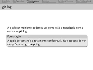 Introdução   Conﬁgurações   Primeiros passos   Conceitos   Servidores Remotos   Tips, Tricks & FAQ



git log




      A qualquer momento podemos ver como está o repositório com o
      comando git log
      Formatação
      A saída do comando é totalmente conﬁgurável. Não esqueça de ver
      as opções com git help log.
 