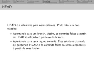 Introdução   Conﬁgurações   Primeiros passos   Conceitos   Servidores Remotos   Tips, Tricks & FAQ



HEAD



      HEAD é a referência para onde estamos. Pode estar em dois
      estados:
             Apontando para um branch. Assim, os commits feitos à partir
             de HEAD atualizarão o ponteiro do branch.
             Apontando para uma tag ou commit. Esse estado é chamado
             de detached HEAD e os commits feitos só serão alcançáveis
             à partir de seus hashes.
 