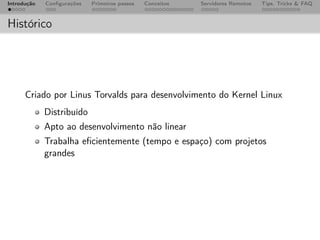 Introdução   Conﬁgurações   Primeiros passos   Conceitos   Servidores Remotos   Tips, Tricks & FAQ



Histórico




      Criado por Linus Torvalds para desenvolvimento do Kernel Linux
             Distribuído
             Apto ao desenvolvimento não linear
             Trabalha eﬁcientemente (tempo e espaço) com projetos
             grandes
 