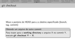 Introdução   Conﬁgurações   Primeiros passos   Conceitos   Servidores Remotos   Tips, Tricks & FAQ



git checkout




      Move o ponteiro de HEAD para a o destino especiﬁcado (branch,
      tag, commit)
      Obtendo um arquivo de outro commit
      Para trazer para o working directory o arquivo X no commit Y,
      execute git checkout Y -- X.
 