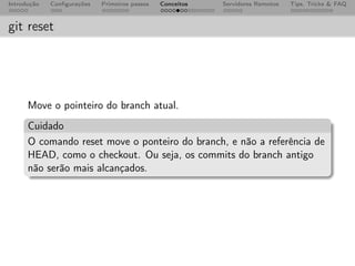 Introdução   Conﬁgurações   Primeiros passos   Conceitos   Servidores Remotos   Tips, Tricks & FAQ



git reset




      Move o pointeiro do branch atual.
      Cuidado
      O comando reset move o ponteiro do branch, e não a referência de
      HEAD, como o checkout. Ou seja, os commits do branch antigo
      não serão mais alcançados.
 