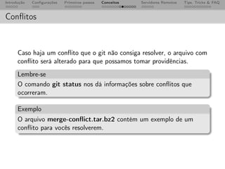 Introdução   Conﬁgurações   Primeiros passos   Conceitos   Servidores Remotos   Tips, Tricks & FAQ



Conﬂitos


      Caso haja um conﬂito que o git não consiga resolver, o arquivo com
      conﬂito será alterado para que possamos tomar providências.
      Lembre-se
      O comando git status nos dá informações sobre conﬂitos que
      ocorreram.

      Exemplo
      O arquivo merge-conﬂict.tar.bz2 contém um exemplo de um
      conﬂito para vocês resolverem.
 