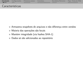 Introdução   Conﬁgurações   Primeiros passos   Conceitos   Servidores Remotos   Tips, Tricks & FAQ



Características




             Armazena snapshots de arquivos e não diferença entre versões
             Maioria das operações são locais
             Mantém integridade (via hashes SHA-1)
             Dados só são adicionados ao repositório
 