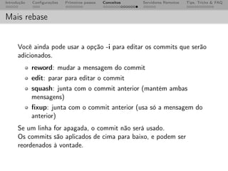 Introdução   Conﬁgurações   Primeiros passos   Conceitos   Servidores Remotos   Tips, Tricks & FAQ



Mais rebase


      Você ainda pode usar a opção -i para editar os commits que serão
      adicionados.
             reword: mudar a mensagem do commit
             edit: parar para editar o commit
             squash: junta com o commit anterior (mantém ambas
             mensagens)
             ﬁxup: junta com o commit anterior (usa só a mensagem do
             anterior)
      Se um linha for apagada, o commit não será usado.
      Os commits são aplicados de cima para baixo, e podem ser
      reordenados à vontade.
 