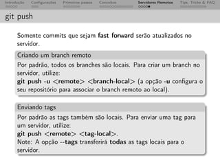 Introdução   Conﬁgurações   Primeiros passos   Conceitos   Servidores Remotos   Tips, Tricks & FAQ



git push

      Somente commits que sejam fast forward serão atualizados no
      servidor.
      Criando um branch remoto
      Por padrão, todos os branches são locais. Para criar um branch no
      servidor, utilize:
      git push -u <remote> <branch-local> (a opção -u conﬁgura o
      seu repositório para associar o branch remoto ao local).

      Enviando tags
      Por padrão as tags também são locais. Para enviar uma tag para
      um servidor, utilize:
      git push <remote> <tag-local>.
      Note: A opção --tags transferirá todas as tags locais para o
      servidor.
 