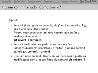 Introdução   Conﬁgurações   Primeiros passos   Conceitos   Servidores Remotos   Tips, Tricks & FAQ



Fiz um commit errado. Como corrijo?


      Depende.
             Se você já deu push no commit, ele já está no servidor, logo
             não é uma boa idéia editá-lo.
             Porém, você pode criar um novo commit que desfaz a
             mudança do commit.
             git revert <commit>
             Se você ainda não deu push temos duas opções:
             Editar as mudanças necessárias e “editar” o último commit
             usando git commit --amend
             Criar um novo commit. Reordenar as mudanças e juntar as
             modiﬁcações com a opção ﬁxup do comand git rebase -i
 