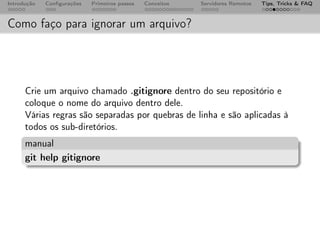 Introdução   Conﬁgurações   Primeiros passos   Conceitos   Servidores Remotos   Tips, Tricks & FAQ



Como faço para ignorar um arquivo?




      Crie um arquivo chamado .gitignore dentro do seu repositório e
      coloque o nome do arquivo dentro dele.
      Várias regras são separadas por quebras de linha e são aplicadas à
      todos os sub-diretórios.
      manual
      git help gitignore
 