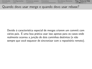 Introdução   Conﬁgurações   Primeiros passos   Conceitos   Servidores Remotos   Tips, Tricks & FAQ



Quando devo usar merge e quando devo usar rebase?




      Devido à característica especial de merges criarem um commit com
      vários pais. É uma boa prática usar isso apenas para os casos onde
      realmente ocorreu a junção de dois caminhos destintos (e não
      sempre que você esquecer de sincronizar com o repositório remoto).
 