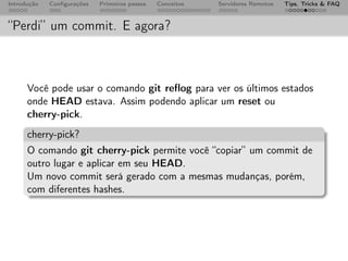 Introdução   Conﬁgurações   Primeiros passos   Conceitos   Servidores Remotos   Tips, Tricks & FAQ



“Perdi” um commit. E agora?



      Você pode usar o comando git reﬂog para ver os últimos estados
      onde HEAD estava. Assim podendo aplicar um reset ou
      cherry-pick.
      cherry-pick?
      O comando git cherry-pick permite você “copiar” um commit de
      outro lugar e aplicar em seu HEAD.
      Um novo commit será gerado com a mesmas mudanças, porém,
      com diferentes hashes.
 