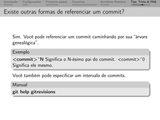 Introdução   Conﬁgurações   Primeiros passos   Conceitos   Servidores Remotos   Tips, Tricks & FAQ



Existe outras formas de referenciar um commit?


      Sim. Você pode referenciar um commit caminhando por sua “árvore
      genealógica”.
      Exemplo
      <commit>˜N Signiﬁca o N-ésimo pai do commit. <commit>˜0
      Signiﬁca ele mesmo.

      Você também pode especiﬁcar um intervalo de commits.
      Manual
      git help gitrevisions
 
