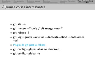 Introdução   Conﬁgurações   Primeiros passos   Conceitos   Servidores Remotos   Tips, Tricks & FAQ



Algumas coisas interessantes



             git status
             git merge --ﬀ-only / git merge --no-ﬀ
             git rebase -i
             git log --graph --oneline --decorate=short --date-order
             --all
             Plugin de git para o eclipse
             git conﬁg --global alias.co checkout
             git conﬁg --global -e
 