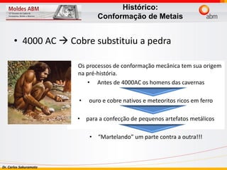 Dr. Carlos Sakuramoto
• 4000 AC  Cobre substituiu a pedra
• Os processos de conformação mecânica tem sua origem
na pré-história.
• Antes de 4000AC os homens das cavernas
• ouro e cobre nativos e meteoritos ricos em ferro
• para a confecção de pequenos artefatos metálicos
• “Martelando” um parte contra a outra!!!
Histórico:
Conformação de Metais
 