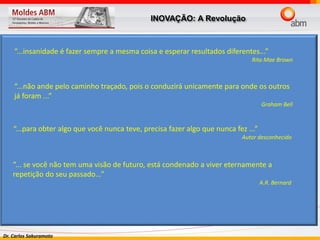 Dr. Carlos Sakuramoto
“...insanidade é fazer sempre a mesma coisa e esperar resultados diferentes...”
Rita Mae Brown
“...não ande pelo caminho traçado, pois o conduzirá unicamente para onde os outros
já foram ...”
Graham Bell
“...para obter algo que você nunca teve, precisa fazer algo que nunca fez ...”
Autor desconhecido
“... se você não tem uma visão de futuro, está condenado a viver eternamente a
repetição do seu passado...”
A.R. Bernard
INOVAÇÃO: A Revolução
 